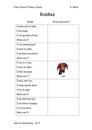 Fane Street Primary School A. Black
Dark is fascinating – Ch 5
Riddles
Riddle Draw my picture
I come out at night.
I eat slugs.
I roll up when afraid.
What am I?
I live underground.
I hunt at night.
I am black and white.
What am I ?
I live in a tree.
I hunt at night.
I have big eyes.
What am I ? owl
I have soft fur.
I sleep upside down.
I fly at night.
What am I?
I am small and shy.
I am often in danger.
I scurry about.
What am I?
 