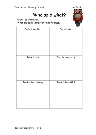 Fane Street Primary School A. Black
Dark is fascinating – Ch 5
Who said what?
Draw the character.
What did each character think Plop was?
Dark is exciting Dark is kind
Dark is fun Dark is necessary
Dark is fascinating Dark is beautiful
 