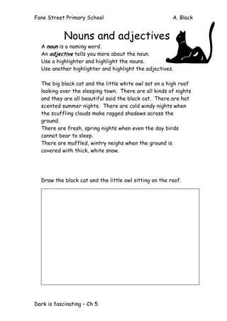 Fane Street Primary School A. Black
Dark is fascinating – Ch 5
Nouns and adjectives
A noun is a naming word.
An adjective tells you more about the noun.
Use a highlighter and highlight the nouns.
Use another highlighter and highlight the adjectives.
The big black cat and the little white owl sat on a high roof
looking over the sleeping town. There are all kinds of nights
and they are all beautiful said the black cat. There are hot
scented summer nights. There are cold windy nights when
the scuffling clouds make ragged shadows across the
ground.
There are fresh, spring nights when even the day birds
cannot bear to sleep.
There are muffled, wintry neighs when the ground is
covered with thick, white snow.
Draw the black cat and the little owl sitting on the roof.
 
