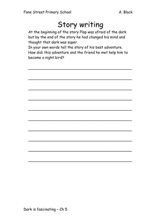 Fane Street Primary School A. Black
Dark is fascinating – Ch 5
Story writing
At the beginning of the story Plop was afraid of the dark
but by the end of the story he had changed his mind and
thought that dark was super.
In your own words tell the story of his best adventure.
How didi this adventure and the friend he met help him to
become a night bird?
_____________________________________________
_____________________________________________
_____________________________________________
_____________________________________________
_____________________________________________
_____________________________________________
_____________________________________________
_____________________________________________
_____________________________________________
_____________________________________________
 