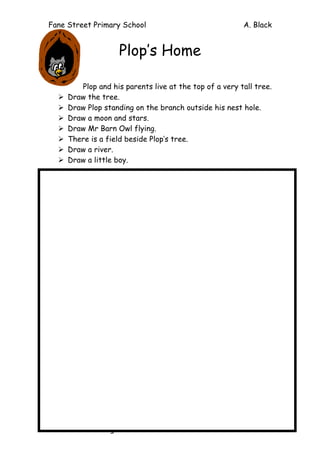 Fane Street Primary School A. Black
Dark is fascinating – Ch 5
Plop’s Home
Plop and his parents live at the top of a very tall tree.
Ø Draw the tree.
Ø Draw Plop standing on the branch outside his nest hole.
Ø Draw a moon and stars.
Ø Draw Mr Barn Owl flying.
Ø There is a field beside Plop’s tree.
Ø Draw a river.
Ø Draw a little boy.
 