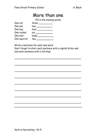 Fane Street Primary School A. Black
Dark is fascinating – Ch 5
More than one
Fill in the missing words
One cat three __________
One owl two ___________
One boy four ___________
One rocket six ____________
One star many ___________
One squirrel two ____________
Write a sentence for each new word.
Don’t forget to start each sentence with a capital letter and
end each sentence with a full stop.
_______________________________________________
_______________________________________________
_______________________________________________
_______________________________________________
_______________________________________________
_______________________________________________
_______________________________________________
_______________________________________________
 