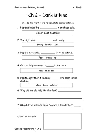 Fane Street Primary School A. Black
Dark is fascinating – Ch 5
Ch 2 – Dark is kind
Choose the right word to complete each sentence.
1 Plop swallowed his ____________ in one huge gulp.
2 The night was ____________ and cloudy.
3 Plop did not get his __________ working in time.
4 Carrots help someone to _____ in the dark.
5 Plop thought that it was only ______ who slept in the
daytime.
6 Why did the old lady like the dark? ________________
7. Why did the old lady think Plop was a thunderbolt? _____
Draw the old lady.
dinner nest feathers
sunny bright dark
feet wings tail
hear smell see
Owls hens robins
 