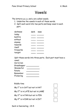 Fane Street Primary School A. Black
Dark is fascinating – Ch 5
Vowels
The letters a,e,i,o, and u are called vowels.
1. Underline the vowels in each of these words.
2. Split each word into two parts and keep vowel in each
part.
darkness dark ness
today ____ ______
bonfire ____ ______
without ____ ______
anyway ____ ______
towards ____ ______
itself ____ ______
fireworks ____ ______
tonight ____ ______
Split these words into three parts. Each part must have a
vowel.
Car/a/van
Grasshopper ___________
Wonderful ___________
Potato ___________
Remember ___________
Flickering ___________
Riddle time
My 1st
is in SAT but not in HAT
My 2nd
is in LATE but not in LAME
My 3rd
is in FAN but not in FIN
My 4th
is in EAR but not in EAT
 