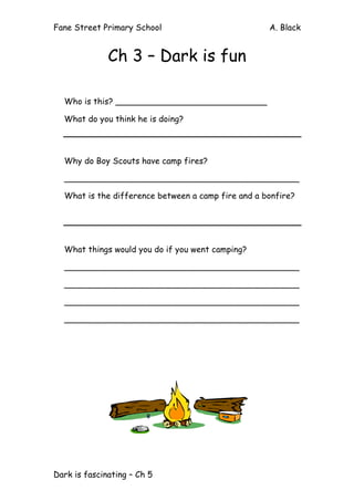 Fane Street Primary School A. Black
Dark is fascinating – Ch 5
Ch 3 – Dark is fun
Who is this? _____________________________
What do you think he is doing?
Why do Boy Scouts have camp fires?
_____________________________________________
What is the difference between a camp fire and a bonfire?
What things would you do if you went camping?
_____________________________________________
_____________________________________________
_____________________________________________
_____________________________________________
 