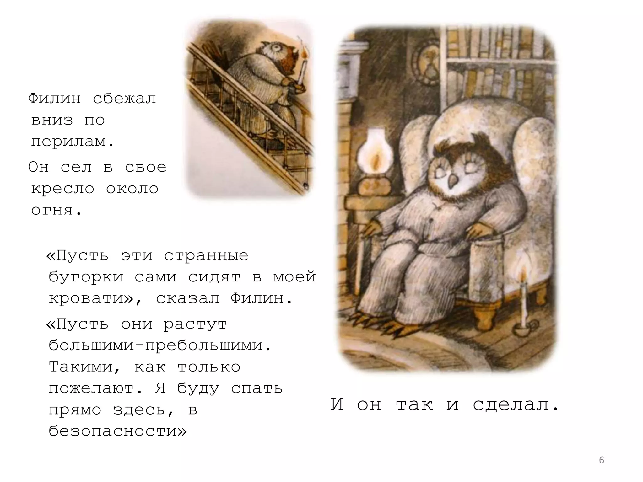 6  Филин сбежал вниз по перилам.  Он сел в свое кресло около огня.  «Пусть эти странные бугорки сами сидят в моей кровати», сказал Филин.  «Пусть они растут большими-пребольшими. Такими, как только пожелают. Я буду спать прямо здесь, в безопасности» И он так и сделал.