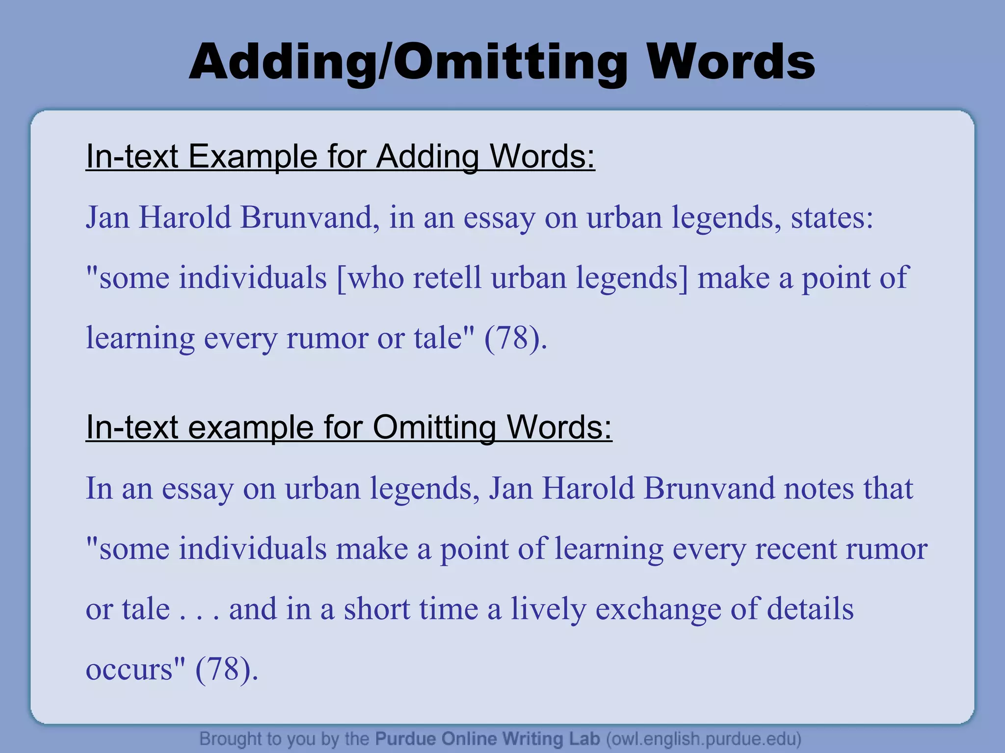 Adding/Omitting Words In-text Example for Adding Words: Jan Harold Brunvand, in an essay on urban legends, states: &quot;some individuals [who retell urban legends] make a point of learning every rumor or tale&quot; (78). In-text example for Omitting Words: In an essay on urban legends, Jan Harold Brunvand notes that &quot;some individuals make a point of learning every recent rumor or tale . . . and in a short time a lively exchange of details occurs&quot; (78). 