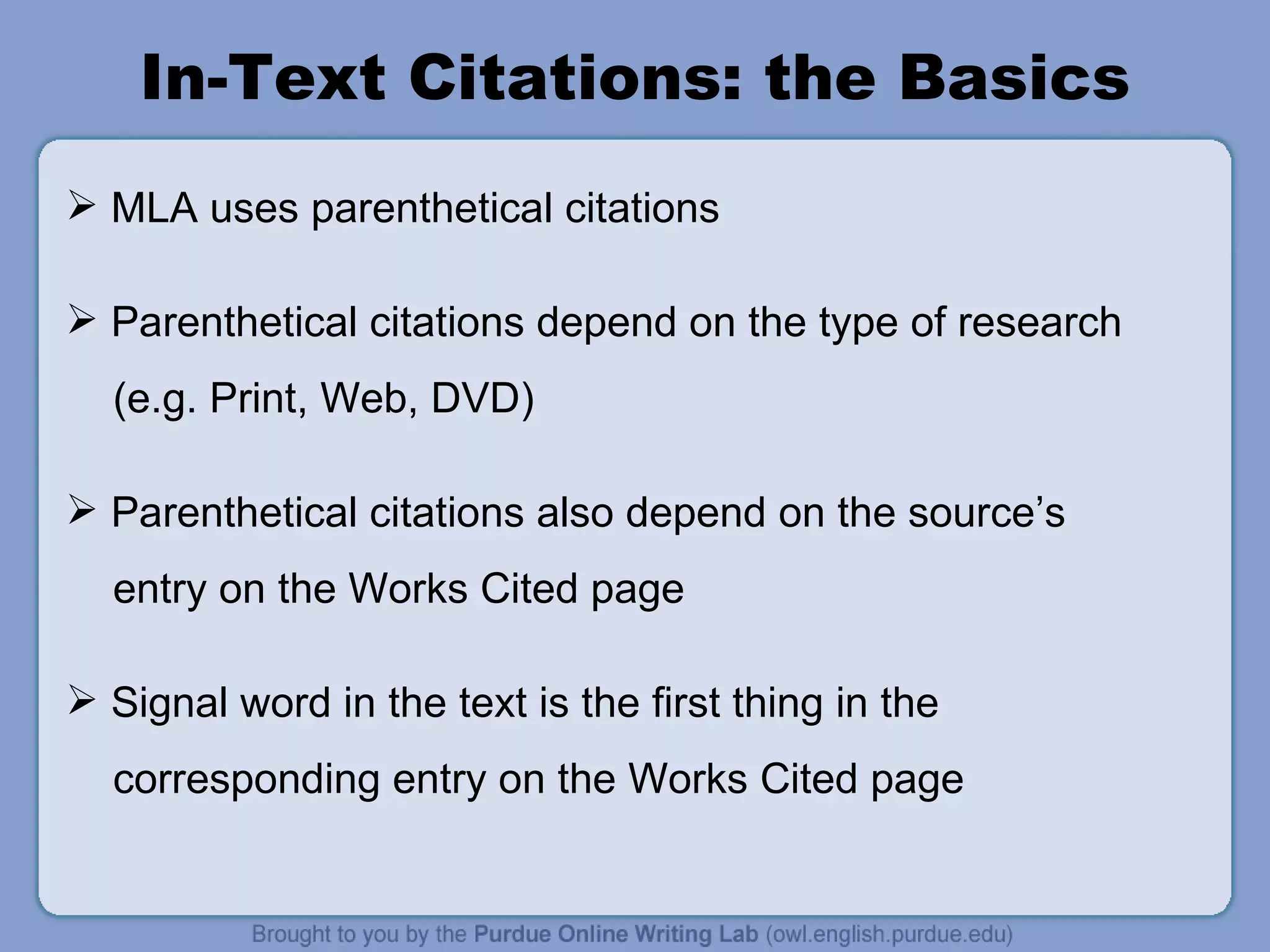 In-Text Citations: the Basics MLA uses parenthetical citations Parenthetical citations depend on the type of research (e.g. Print, Web, DVD) Parenthetical citations also depend on the source ’ s entry on the Works Cited page Signal word in the text is the first thing in the corresponding entry on the Works Cited page 