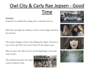 Owl City & Carly Rae Jepsen - Good
                    Time
Technical
Long shot to establish the setting, also to advertise the car.



Mid-Close up helps the audience to focus on the singer and show
her emotion.



The camera changes it focus when filming the singer. Also here it
uses a close up. There are a lot of shots of the singers used.

Mise-en-scene: the video is set in (at the beginning) a town and
some woods .

The checked shirt gives the singer
a more outdoorsy look.
 