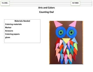 Arts and Colors
Counting Owl
NAME: SCORE
Materials Needed
Coloring materials
Marker
Scissors
Coloring papers
glues
 