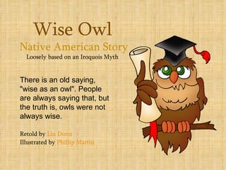 Wise Owl
Native American Story
  Loosely based on an Iroquois Myth


There is an old saying,
"wise as an owl". People
are always saying that, but
the truth is, owls were not
always wise.

Retold by Lin Donn
Illustrated by Phillip Martin
 