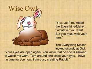 "Yes, yes," mumbled
                                     the Everything-Maker.
                                     “Whatever you want.
                                     But you must wait your
                                     turn."

                                      The Everything-Maker
                                      looked sharply at Owl.
"Your eyes are open again. You know that no one is allowed
to watch me work. Turn around and close your eyes. I have
no time for you now. I am busy creating Rabbit."
 