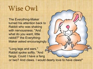 The Everything-Maker
turned his attention back to
Rabbit who was shaking
with nervousness. "And
what do you want, little
rabbit?" the Everything-
Maker asked encouragingly.

"Long legs and ears,"
Rabbit spoke softly. "And
fangs. Could I have a fang
or two? And claws. I would dearly love to have claws!"
 