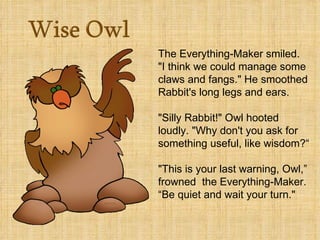 The Everything-Maker smiled.
"I think we could manage some
claws and fangs." He smoothed
Rabbit's long legs and ears.

"Silly Rabbit!" Owl hooted
loudly. "Why don't you ask for
something useful, like wisdom?“

"This is your last warning, Owl,”
frowned the Everything-Maker.
“Be quiet and wait your turn."
 