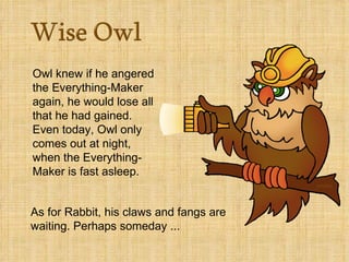 Owl knew if he angered
the Everything-Maker
again, he would lose all
that he had gained.
Even today, Owl only
comes out at night,
when the Everything-
Maker is fast asleep.


As for Rabbit, his claws and fangs are
waiting. Perhaps someday ...
 