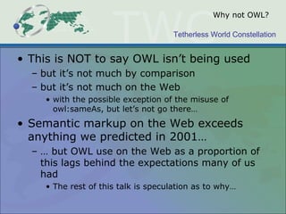 Tetherless World Constellation
Why not OWL?
• This is NOT to say OWL isn’t being used
– but it’s not much by comparison
– but it’s not much on the Web
• with the possible exception of the misuse of
owl:sameAs, but let’s not go there…
• Semantic markup on the Web exceeds
anything we predicted in 2001…
– … but OWL use on the Web as a proportion of
this lags behind the expectations many of us
had
• The rest of this talk is speculation as to why…
 