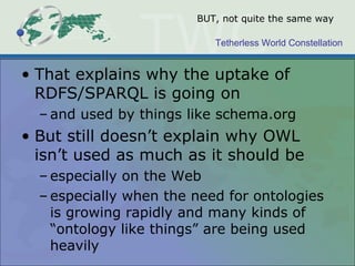 Tetherless World Constellation
BUT, not quite the same way
• That explains why the uptake of
RDFS/SPARQL is going on
– and used by things like schema.org
• But still doesn’t explain why OWL
isn’t used as much as it should be
– especially on the Web
– especially when the need for ontologies
is growing rapidly and many kinds of
“ontology like things” are being used
heavily
 