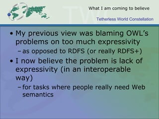 Tetherless World Constellation
What I am coming to believe
• My previous view was blaming OWL’s
problems on too much expressivity
– as opposed to RDFS (or really RDFS+)
• I now believe the problem is lack of
expressivity (in an interoperable
way)
– for tasks where people really need Web
semantics
 