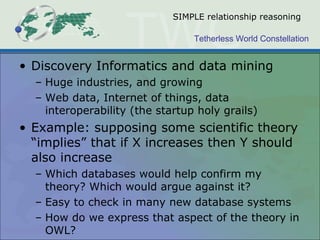 Tetherless World Constellation
SIMPLE relationship reasoning
• Discovery Informatics and data mining
– Huge industries, and growing
– Web data, Internet of things, data
interoperability (the startup holy grails)
• Example: supposing some scientific theory
“implies” that if X increases then Y should
also increase
– Which databases would help confirm my
theory? Which would argue against it?
– Easy to check in many new database systems
– How do we express that aspect of the theory in
OWL?
 