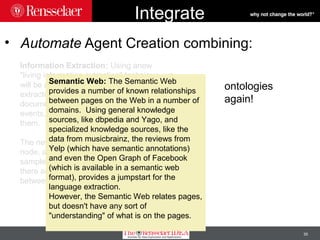 35
Integrate
• Automate Agent Creation combining:
Information Extraction: Using anew
"living information extraction" technique, we
will be able to create a "never-ending
extractor" which will be pulling from web
documents information about entities and
events, and the relationships between
them.
The new system can work in a dynamic
node, and does not need human annotated
samples for training, but it works best if
there are a number of known relationships
between pages to build off of.
Semantic Web: The Semantic Web
provides a number of known relationships
between pages on the Web in a number of
domains. Using general knowledge
sources, like dbpedia and Yago, and
specialized knowledge sources, like the
data from musicbrainz, the reviews from
Yelp (which have semantic annotations)
and even the Open Graph of Facebook
(which is available in a semantic web
format), provides a jumpstart for the
language extraction.
However, the Semantic Web relates pages,
but doesn't have any sort of
"understanding" of what is on the pages.
ontologies
again!
 