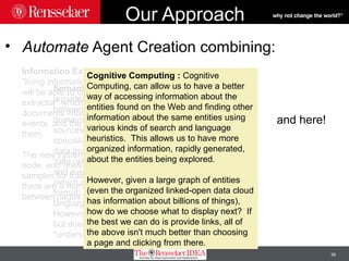 36
Our Approach
• Automate Agent Creation combining:
Information Extraction: Using anew
"living information extraction" technique, we
will be able to create a "never-ending
extractor" which will be pulling from web
documents information about entities and
events, and the relationships between
them.
The new system can work in a dynamic
node, and does not need human annotated
samples for training, but it works best if
there are a number of known relationships
between pages to build off of.
Semantic Web: The Semantic Web
provides a number of known relationships
between pages on the Web in a number of
domains. Using general knowledge
sources, like dbpedia and Yago, and
specialized knowledge sources, like the
data from musicbrainz, the reviews from
Yelp (which have semantic annotations)
and even the Open Graph of Facebook
(which is available in a semantic web
format), provides a jumpstart for the
language extraction.
However, the Semantic Web relates pages,
but doesn't have any sort of
"understanding" of what is on the pages.
Cognitive Computing : Cognitive
Computing, can allow us to have a better
way of accessing information about the
entities found on the Web and finding other
information about the same entities using
various kinds of search and language
heuristics. This allows us to have more
organized information, rapidly generated,
about the entities being explored.
However, given a large graph of entities
(even the organized linked-open data cloud
has information about billions of things),
how do we choose what to display next? If
the best we can do is provide links, all of
the above isn't much better than choosing
a page and clicking from there.
and here!
 