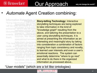 37
Our Approach
• Automate Agent Creation combining:
Information Extraction: Using anew
"living information extraction" technique, we
will be able to create a "never-ending
extractor" which will be pulling from web
documents information about entities and
events, and the relationships between
them.
The new system can work in a dynamic
node, and does not need human annotated
samples for training, but it works best if
there are a number of known relationships
between pages to build off of.
Semantic Web: The Semantic Web
provides a number of known relationships
between pages on the Web in a number of
domains. Using general knowledge
sources, like dbpedia and Yago, and
specialized knowledge sources, like the
data from musicbrainz, the reviews from
Yelp (which have semantic annotations)
and even the Open Graph of Facebook
(which is available in a semantic web
format), provides a jumpstart for the
language extraction.
However, the Semantic Web relates pages,
but doesn't have any sort of
"understanding" of what is on the pages.
Cognitive Story-telling Technology: Interactive
storytelling techniques are being explored
to take information in the kind of
"knowledge graph" resulting from the
above, and tailoring the presentation to a
user using storytelling techniques. It is
aimed at presenting the information as an
interesting and meaningful story by taking
into consideration a combination of factors
ranging from topic consistency and novelty,
to learned user interests and even a user’s
emotional reactions. The system can
essentially determine "where to go next"
and what to do there in the organized
information as processed above..
“User models” (which are a lot like ontologies)
 