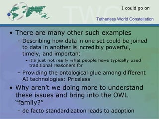 Tetherless World Constellation
I could go on
• There are many other such examples
– Describing how data in one set could be joined
to data in another is incredibly powerful,
timely, and important
• it’s just not really what people have typically used
traditional reasoners for
– Providing the ontological glue among different
AI technologies: Priceless
• Why aren’t we doing more to understand
these issues and bring into the OWL
“family?”
– de facto standardization leads to adoption
 