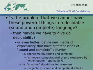 Tetherless World Constellation
My challenge
• Is the problem that we cannot have
these powerful things in a decidable
(sound and complete) language?
– then maybe we have to give up
decidability?
• or even better, define new maths of
expressivity that have different kinds of
“sound and complete” behavior
– i.e. approximately sound and complete
» (is modern computational theory weakened by
“within epsilon” optimality?)
– i.e. “anytime” algorithms for reasoners
» (conjecture) sound and complete at infinity
 