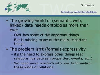 Tetherless World Constellation
Summary
• The growing world of (semantic web,
linked) data needs ontologies more than
ever
– OWL has some of the important things
– But is missing many of the really important
things
• The problem isn’t (formal) expressivity
– it’s the need to express other things (esp
relationships between properties, events, etc.)
– We need more research into how to formalize
these kinds of relations
 