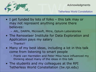 Tetherless World Constellation
Acknowledgments
• I get funded by lots of folks – this talk may or
may not represent anything anyone there
believes:
– ARL, DARPA, Microsoft, Mitre, Optum Laboratories
• The Rensselaer Institute for Data Exploration and
Application pays my salary
– Thanks!!
• Many of my best ideas, including a lot in this talk
come from listening to smart people
– Frank van Harmelen and Peter Mika have influenced my
thinking about many of the ideas in this talk
• The students and my colleagues at the RPI
Tetherless World Constellation (tw.rpi.edu)
 