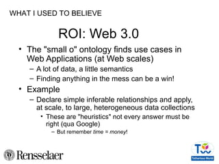 ROI: Web 3.0
• The "small o" ontology finds use cases in
Web Applications (at Web scales)
– A lot of data, a little semantics
– Finding anything in the mess can be a win!
• Example
– Declare simple inferable relationships and apply,
at scale, to large, heterogeneous data collections
• These are "heuristics" not every answer must be
right (qua Google)
– But remember time = money!
WHAT I USED TO BELIEVE
 