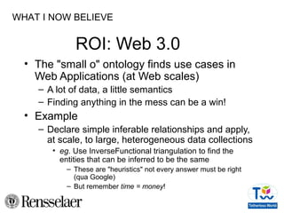 ROI: Web 3.0
• The "small o" ontology finds use cases in
Web Applications (at Web scales)
– A lot of data, a little semantics
– Finding anything in the mess can be a win!
• Example
– Declare simple inferable relationships and apply,
at scale, to large, heterogeneous data collections
• eg. Use InverseFunctional triangulation to find the
entities that can be inferred to be the same
– These are "heuristics" not every answer must be right
(qua Google)
– But remember time = money!
WHAT I NOW BELIEVE
 