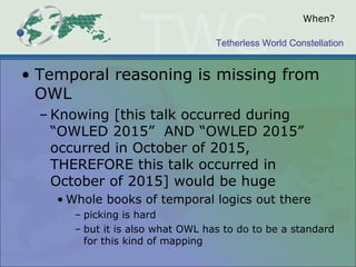 Tetherless World Constellation
When?
• Temporal reasoning is missing from
OWL
– Knowing [this talk occurred during
“OWLED 2015” AND “OWLED 2015”
occurred in October of 2015,
THEREFORE this talk occurred in
October of 2015] would be huge
• Whole books of temporal logics out there
– picking is hard
– but it is also what OWL has to do to be a standard
for this kind of mapping
 