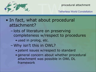 Tetherless World Constellation
procedural attachment
• In fact, what about procedural
attachment?
– lots of literature on preserving
completeness w/respect to procedures
• used in prolog, etc.
– Why isn’t this in OWL?
• patent issues w/respect to standard
• general concern about whether procedural
attachment was possible in OWL DL
framework
 