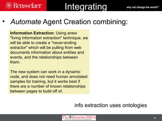 34
Integrating
• Automate Agent Creation combining:
Information Extraction: Using anew
"living information extraction" technique, we
will be able to create a "never-ending
extractor" which will be pulling from web
documents information about entities and
events, and the relationships between
them.
The new system can work in a dynamic
node, and does not need human annotated
samples for training, but it works best if
there are a number of known relationships
between pages to build off of.
info extraction uses ontologies
 