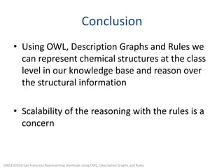 ConclusionUsing OWL, Description Graphs and Rules we can represent chemical structures at the class level in our knowledge base and reason over the structural informationScalability of the reasoning with the rules is a concernOWLED2010:San Francisco:Representing chemicals using OWL, Description Graphs and Rules