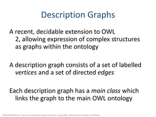 Description GraphsA recent, decidable extension to OWL 2, allowing expression of complex structures as graphs within the ontologyA description graph consists of a set of labelled vertices and a set of directed edgesEach description graph has a main class which links the graph to the main OWL ontologyOWLED2010:San Francisco:Representing chemicals using OWL, Description Graphs and Rules