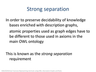 Strong separationIn order to preserve decidability of knowledge bases enriched with description graphs,	atomic properties used as graph edges have to be different to those used in axioms in the main OWL ontologyThis is known as the strong separation requirementOWLED2010:San Francisco:Representing chemicals using OWL, Description Graphs and Rules