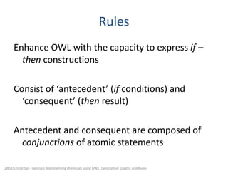 RulesEnhance OWL with the capacity to express if – then constructionsConsist of ‘antecedent’ (if conditions) and ‘consequent’ (then result)Antecedent and consequent are composed of conjunctions of atomic statementsOWLED2010:San Francisco:Representing chemicals using OWL, Description Graphs and Rules