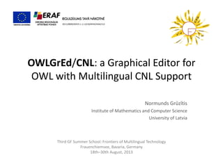 OWLGrEd/CNL: a Graphical Editor for OWL with Multilingual CNL Support 
Normunds Grūzītis 
Institute of Mathematics and Computer Science 
University of Latvia 
Third GF Summer School: Frontiers of Multilingual Technology 
Frauenchiemsee, Bavaria, Germany 
18th–30th August, 2013 
2011/0009/2DP/2.1.1.1.0/10/APIA/VIAA/112  
