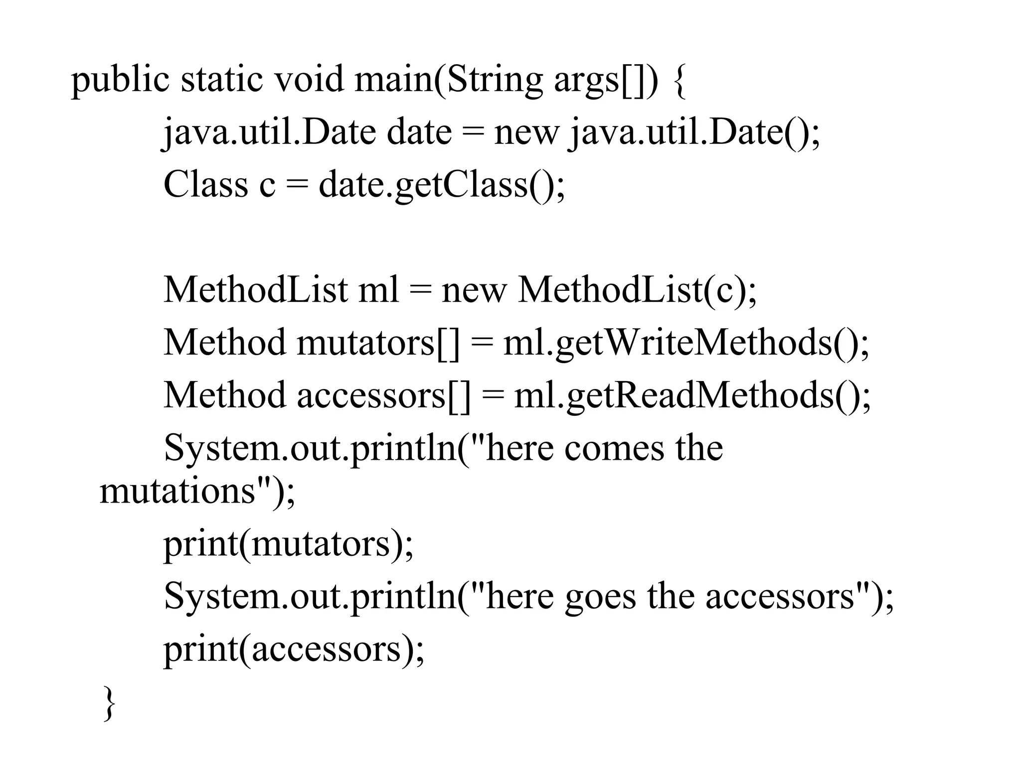 public static void main(String args[]) {
java.util.Date date = new java.util.Date();
Class c = date.getClass();
MethodList ml = new MethodList(c);
Method mutators[] = ml.getWriteMethods();
Method accessors[] = ml.getReadMethods();
System.out.println("here comes the
mutations");
print(mutators);
System.out.println("here goes the accessors");
print(accessors);
}
 