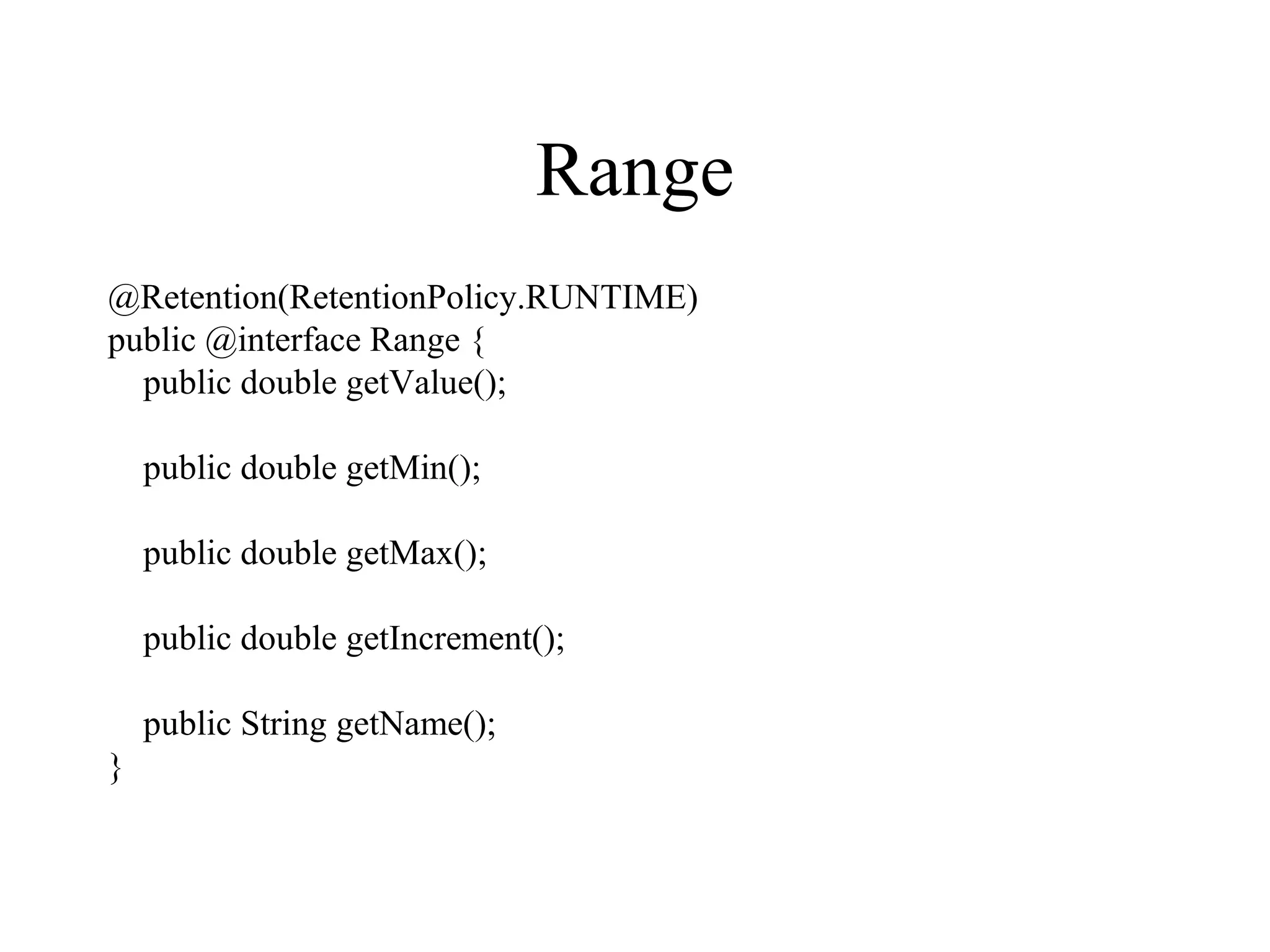 Range
@Retention(RetentionPolicy.RUNTIME)
public @interface Range {
public double getValue();
public double getMin();
public double getMax();
public double getIncrement();
public String getName();
}
 