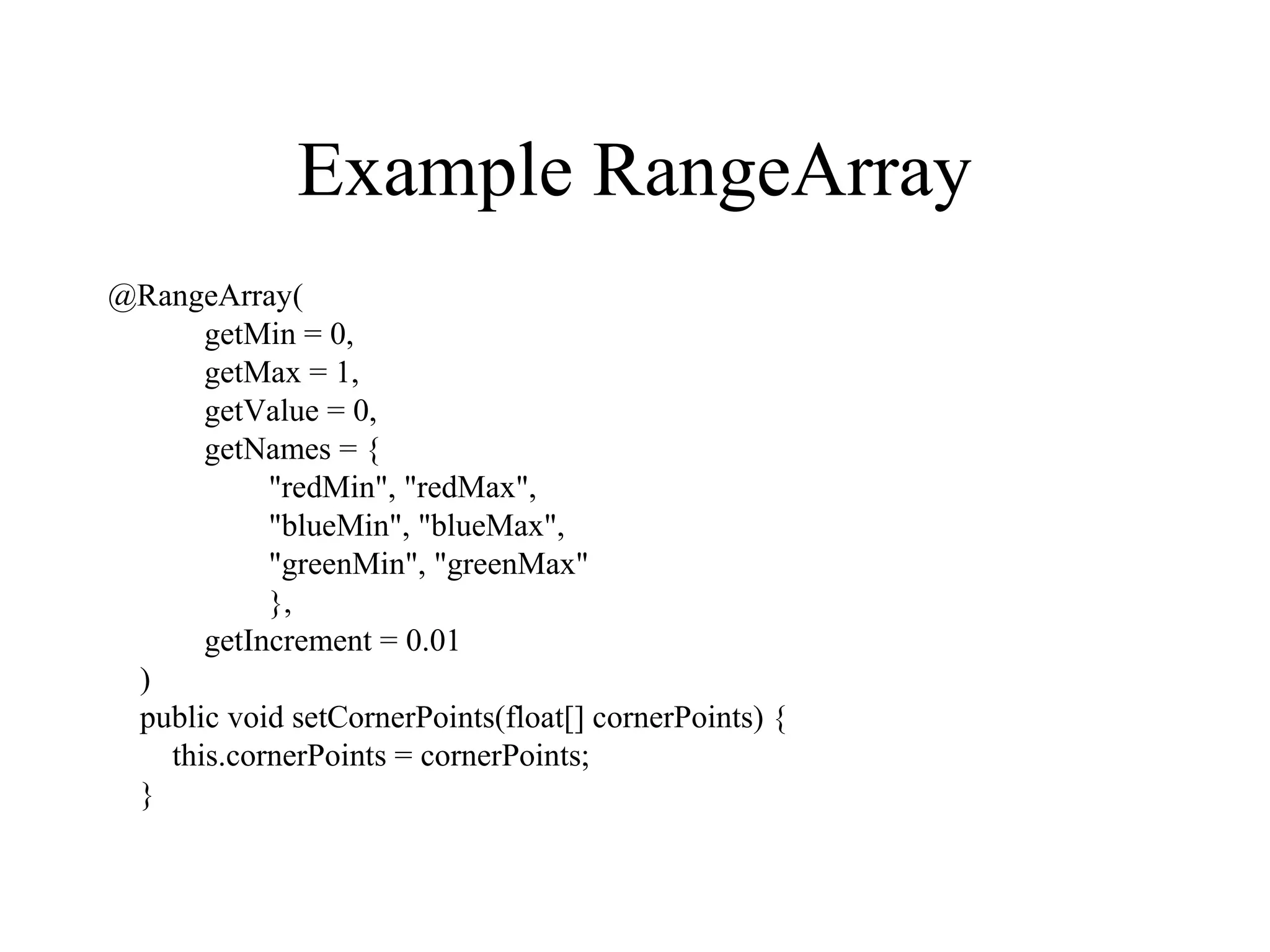 Example RangeArray
@RangeArray(
getMin = 0,
getMax = 1,
getValue = 0,
getNames = {
"redMin", "redMax",
"blueMin", "blueMax",
"greenMin", "greenMax"
},
getIncrement = 0.01
)
public void setCornerPoints(float[] cornerPoints) {
this.cornerPoints = cornerPoints;
}
 