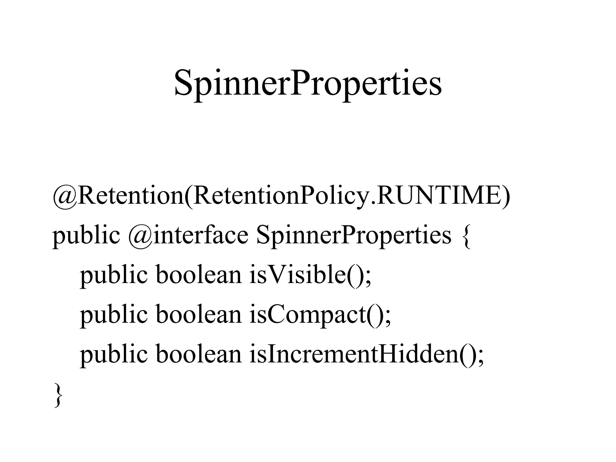 SpinnerProperties
@Retention(RetentionPolicy.RUNTIME)
public @interface SpinnerProperties {
public boolean isVisible();
public boolean isCompact();
public boolean isIncrementHidden();
}
 