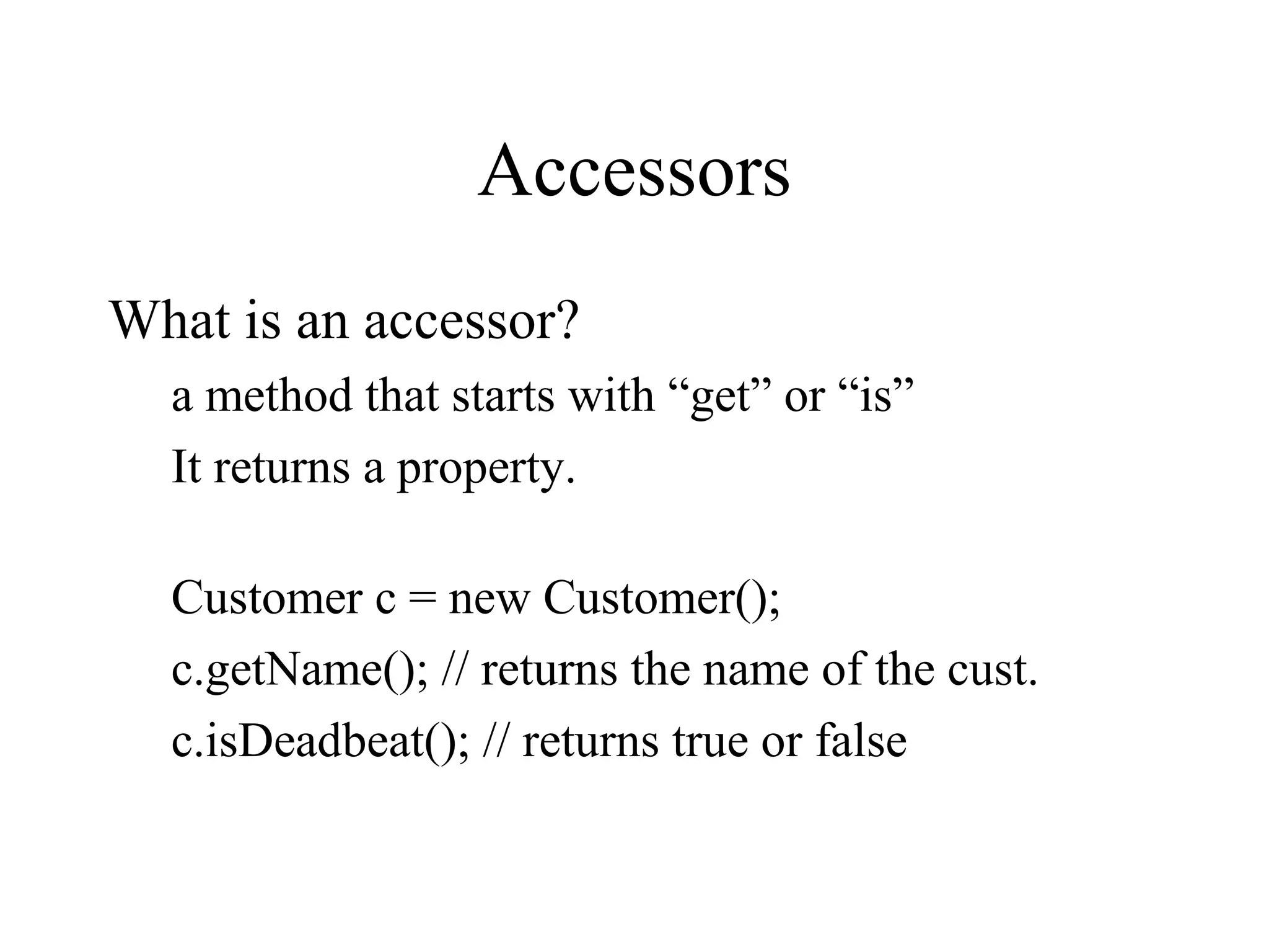 Accessors
What is an accessor?
a method that starts with “get” or “is”
It returns a property.
Customer c = new Customer();
c.getName(); // returns the name of the cust.
c.isDeadbeat(); // returns true or false
 