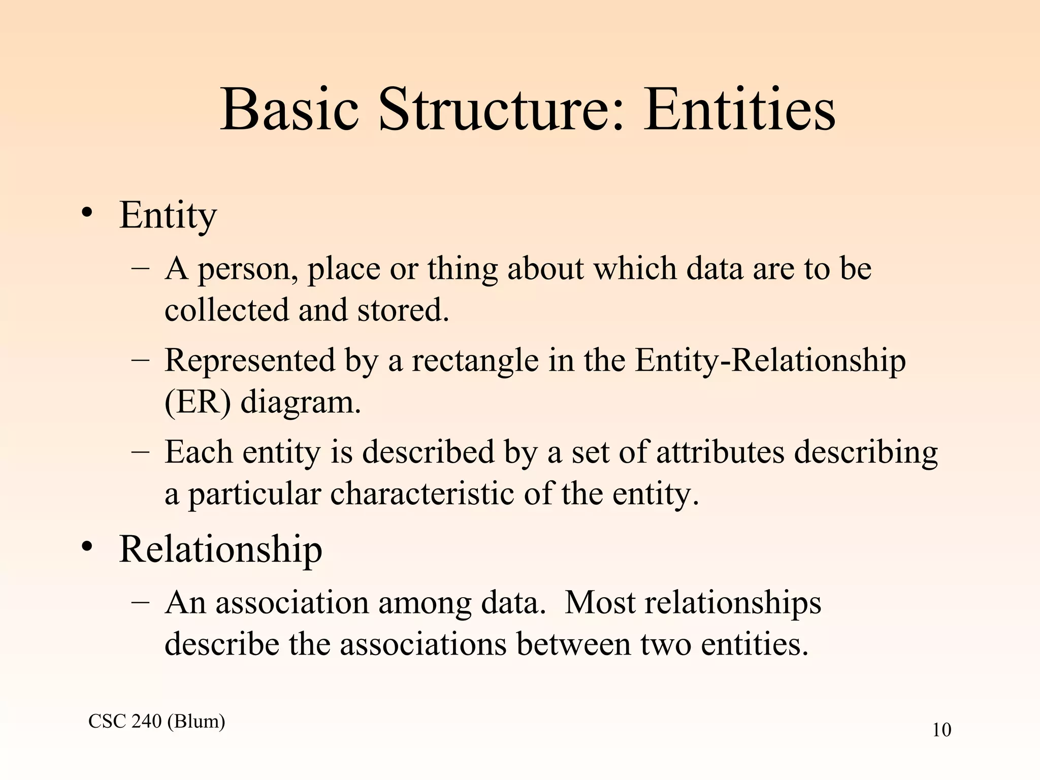 CSC 240 (Blum) 10
Basic Structure: Entities
• Entity
– A person, place or thing about which data are to be
collected and stored.
– Represented by a rectangle in the Entity-Relationship
(ER) diagram.
– Each entity is described by a set of attributes describing
a particular characteristic of the entity.
• Relationship
– An association among data. Most relationships
describe the associations between two entities.
 