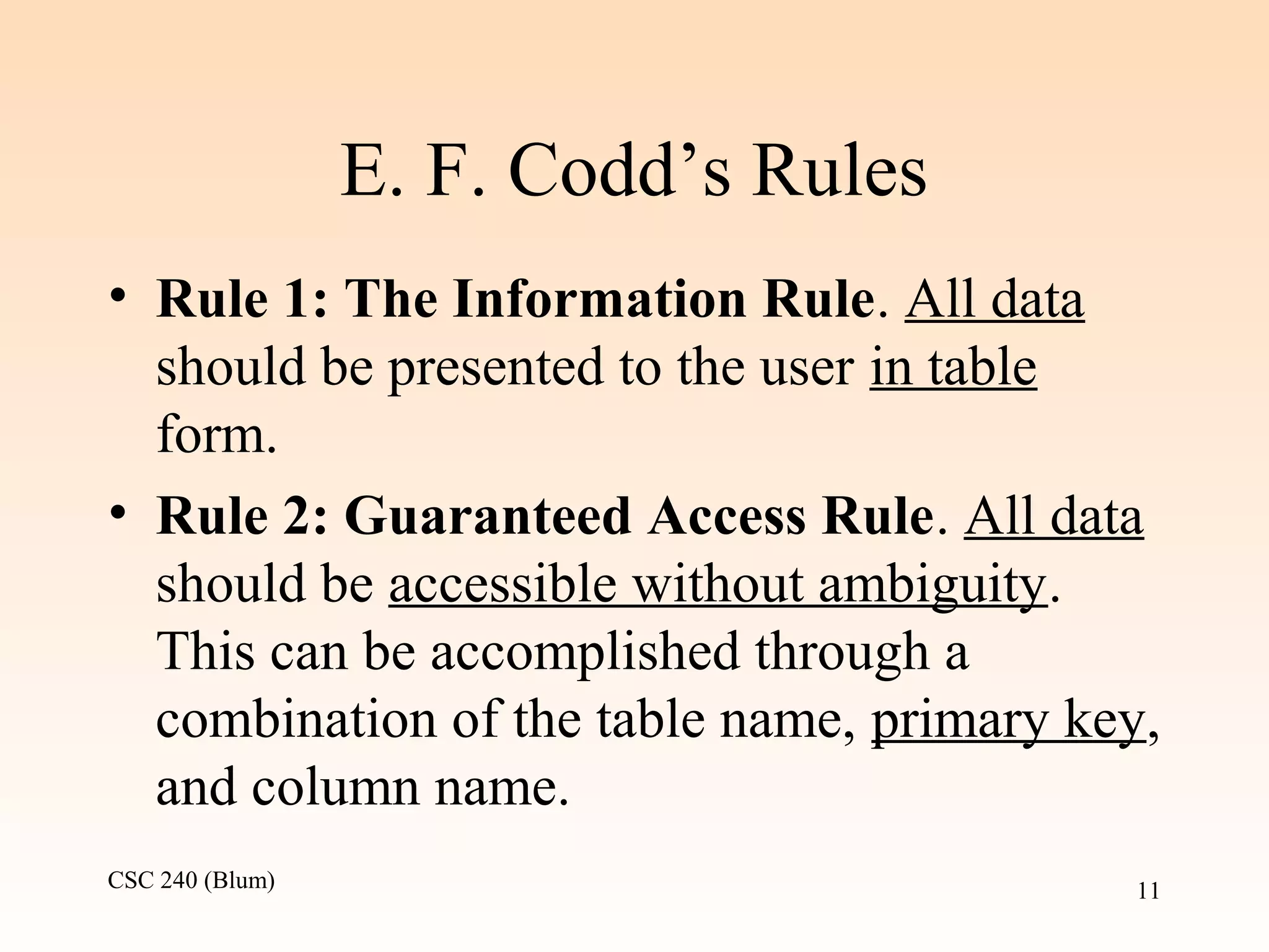 CSC 240 (Blum) 11
E. F. Codd’s Rules
• Rule 1: The Information Rule. All data
should be presented to the user in table
form.
• Rule 2: Guaranteed Access Rule. All data
should be accessible without ambiguity.
This can be accomplished through a
combination of the table name, primary key,
and column name.
 