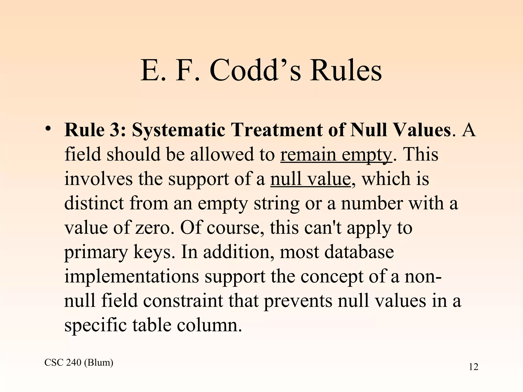 CSC 240 (Blum) 12
E. F. Codd’s Rules
• Rule 3: Systematic Treatment of Null Values. A
field should be allowed to remain empty. This
involves the support of a null value, which is
distinct from an empty string or a number with a
value of zero. Of course, this can't apply to
primary keys. In addition, most database
implementations support the concept of a non-
null field constraint that prevents null values in a
specific table column.
 