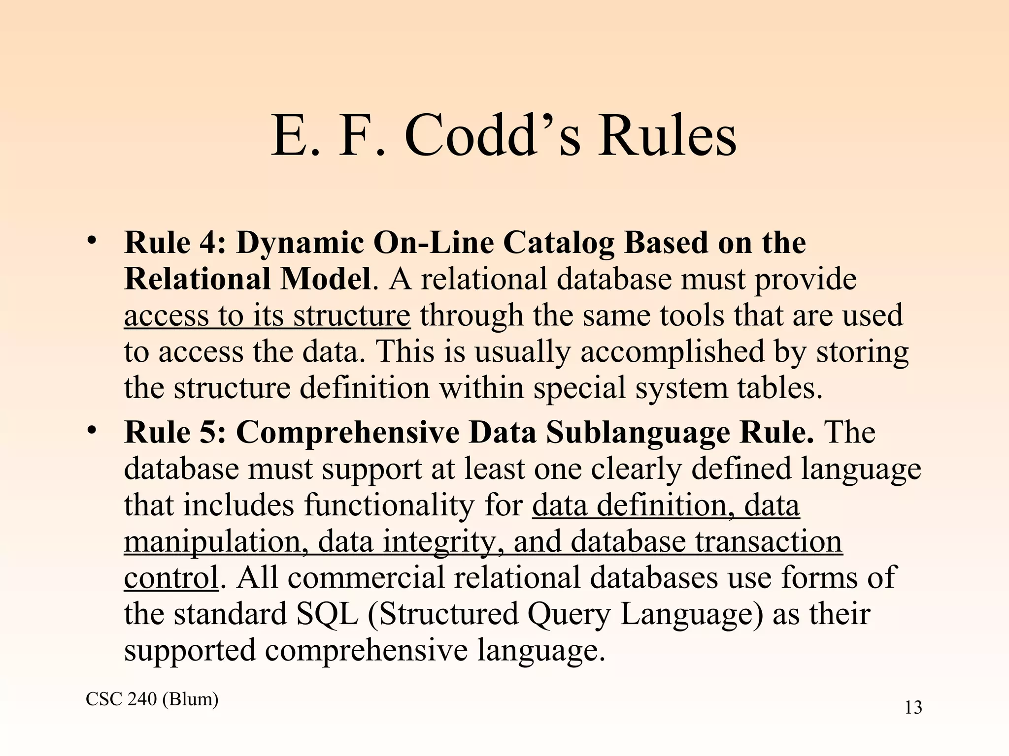 CSC 240 (Blum) 13
E. F. Codd’s Rules
• Rule 4: Dynamic On-Line Catalog Based on the
Relational Model. A relational database must provide
access to its structure through the same tools that are used
to access the data. This is usually accomplished by storing
the structure definition within special system tables.
• Rule 5: Comprehensive Data Sublanguage Rule. The
database must support at least one clearly defined language
that includes functionality for data definition, data
manipulation, data integrity, and database transaction
control. All commercial relational databases use forms of
the standard SQL (Structured Query Language) as their
supported comprehensive language.
 