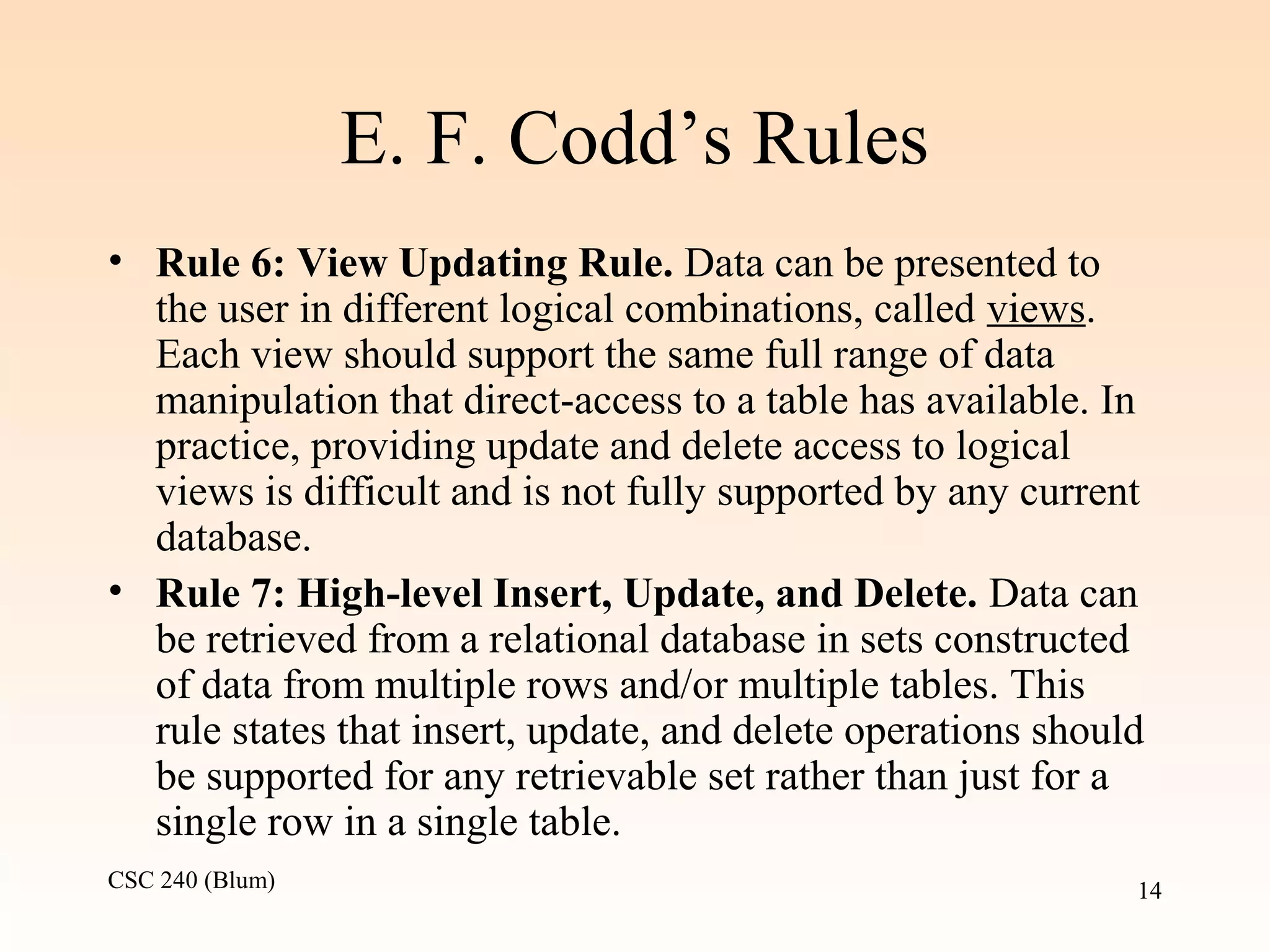 CSC 240 (Blum) 14
E. F. Codd’s Rules
• Rule 6: View Updating Rule. Data can be presented to
the user in different logical combinations, called views.
Each view should support the same full range of data
manipulation that direct-access to a table has available. In
practice, providing update and delete access to logical
views is difficult and is not fully supported by any current
database.
• Rule 7: High-level Insert, Update, and Delete. Data can
be retrieved from a relational database in sets constructed
of data from multiple rows and/or multiple tables. This
rule states that insert, update, and delete operations should
be supported for any retrievable set rather than just for a
single row in a single table.
 